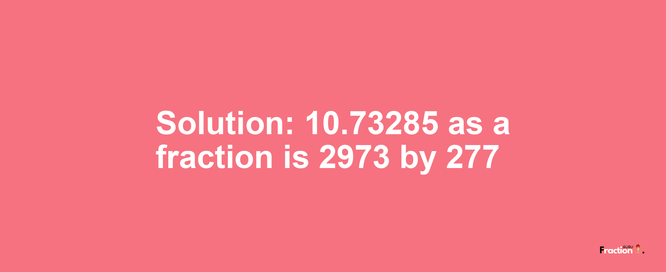 Solution:10.73285 as a fraction is 2973/277